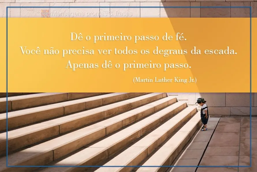 Dê o primeiro passo de fé. Você não precisa ver todos os degraus da escada. Apenas dê o primeiro passo. Martin Luther King Jr.