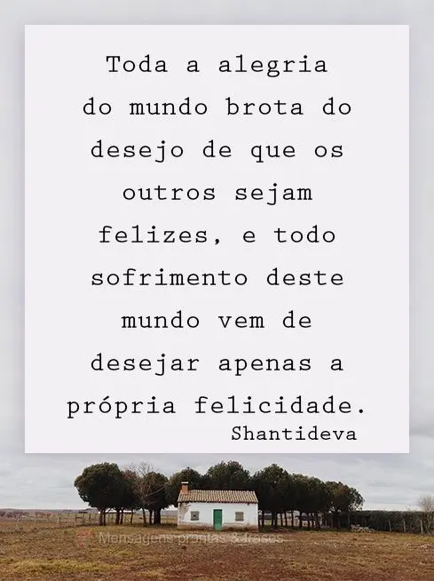 Toda a alegria do mundo brota do desejo de que os outros sejam felizes, e todo sofrimento deste mundo vem de desejar apenas a própria felicidade.   Shan...