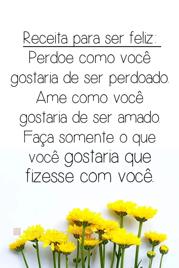 Receita para ser feliz: Perdoe como você gostaria de ser perdoado. Ame como você gostaria de ser amado. Faça somente o que você gostaria que fizessem...