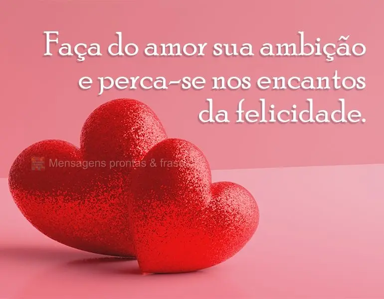 Faça do amor sua ambição e perca-se nos encantos da felicidade.
