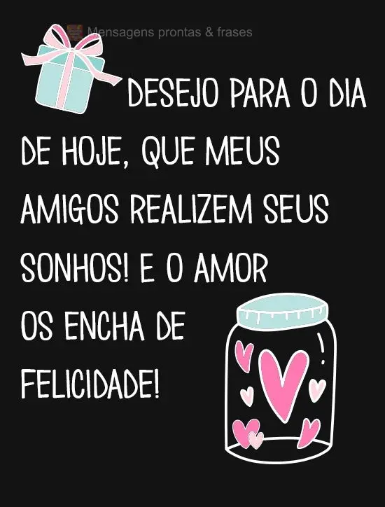 Desejo para o dia de hoje, que meus amigos realizem seus sonhos! E o amor os encha de felicidade!
