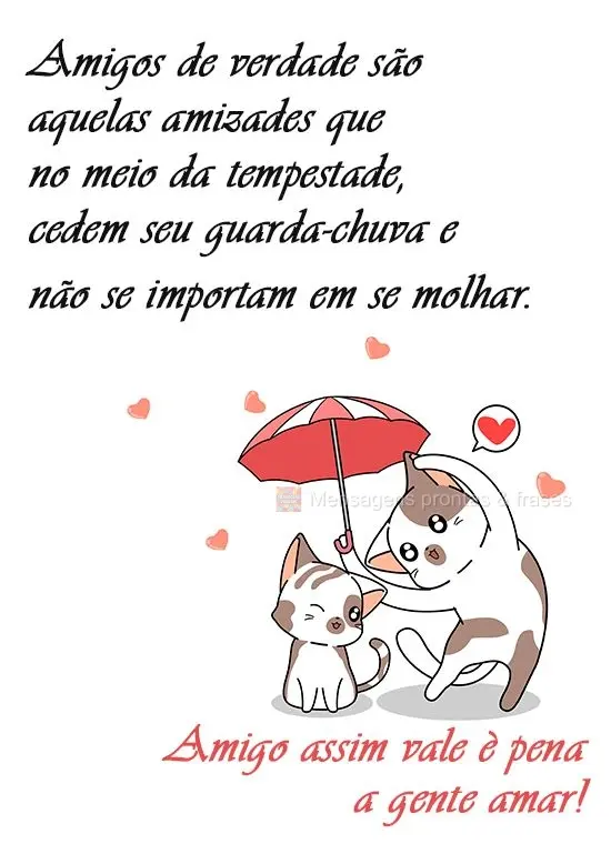 Amigos de verdade são aqueles que no meio da tempestade, cedem seu guarda-chuva e não se importam em se molhar. Amigo assim vale a pena a gente amar!
...