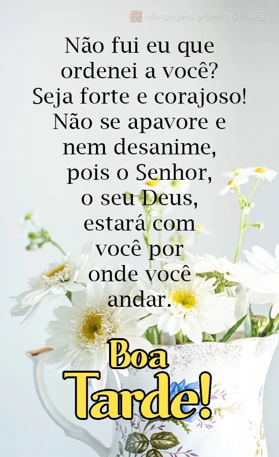 Não fui eu que ordenei a você? Seja forte e corajoso! Não se apavore e nem desanime, pois o Senhor, o seu Deus, estará com você por onde você andar...