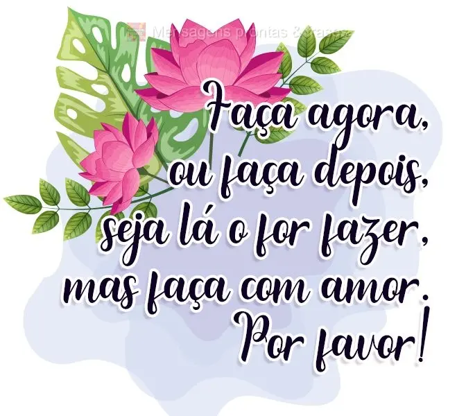 Faça agora, ou faça depois, seja lá o que for fazer, mas faça com amor. Por favor!
