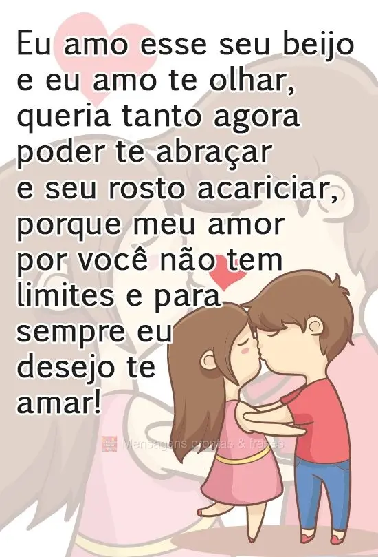 Eu amo esse seu beijo, e eu amo te olhar, queria agora poder te abraçar e seu rosto acariciar, porque meu amor  por você não tem limites e para sempre...