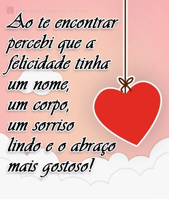 Ao te encontrar percebi que a felicidade tinha um nome, um corpo, um sorriso lindo e o abraço mais gostoso!