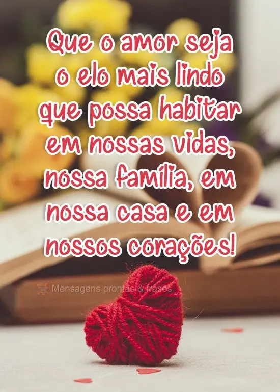 Que o amor seja o elo mais lindo que possa habitar em nossas vidas, em nossa família, em nossa casa e em nossos corações!
