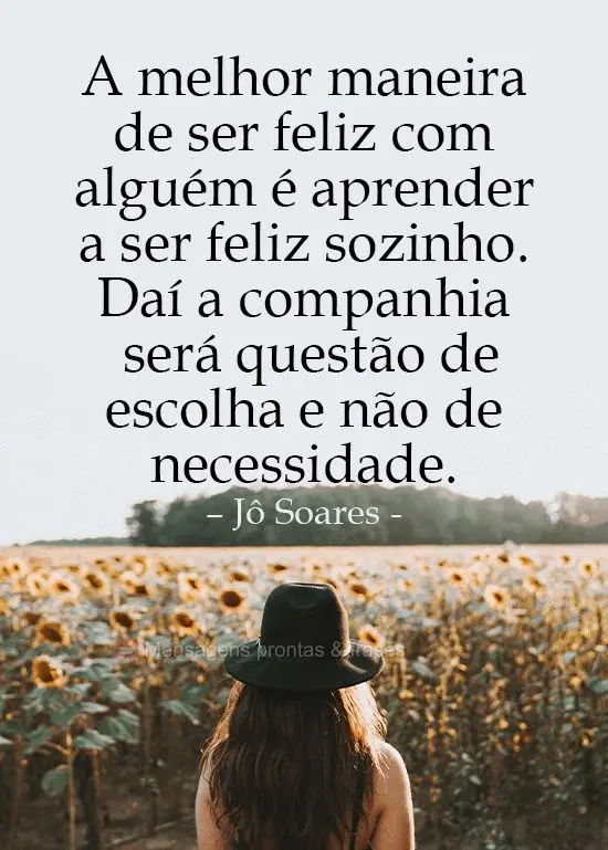 A melhor maneira de ser feliz com alguém é aprender a ser feliz sozinho. Daí a companhia será questão de escolha e não de necessidade. 
 Jô Soare...