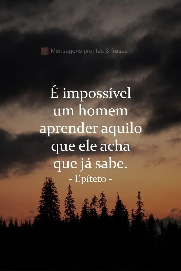 É impossível um homem aprender aquilo que ele acha que já sabe.  Epíteto