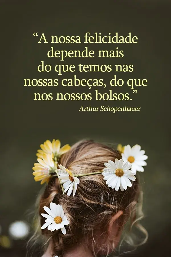 A nossa felicidade depende mais do que temos nas nossas cabeças, do que nos nossos bolsos.  Arthur Schopenhauer