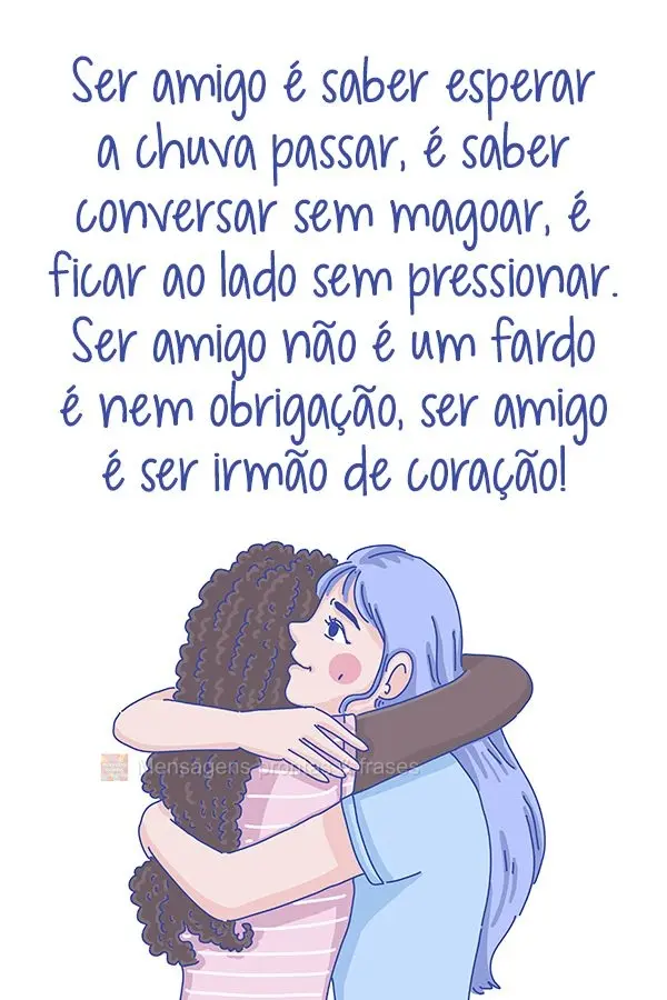 Ser amigo é saber esperar a chuva passar, é saber conversar sem magoar, é ficar ao lado sem pressionar. Ser amigo não é um fardo e nem obrigação, ...