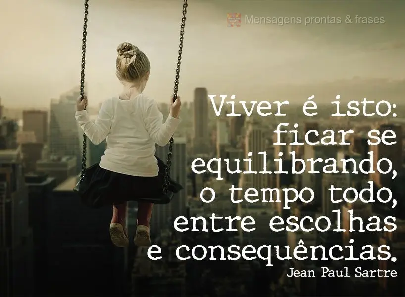 "Viver é isto: ficar se equilibrando, o tempo todo, entre escolhas e consequências." Jean Paul Sartre