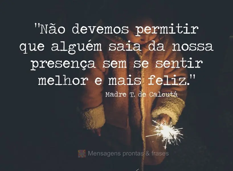 “Não devemos permitir que alguém saia da nossa presença sem se sentir melhor e mais feliz.” Madre T. de Calcutá