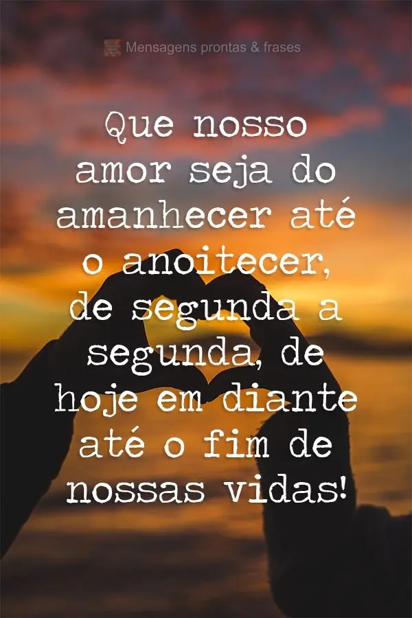 Que nosso amor seja do amanhecer até o anoitecer, de segunda a segunda, de hoje em diante até o fim de nossas vidas!