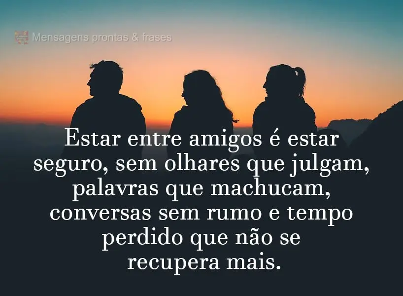 Estar entre amigos é estar seguro, sem olhares que julgam, palavras que machucam, conversas sem rumo e tempo perdido que não se recupera mais.