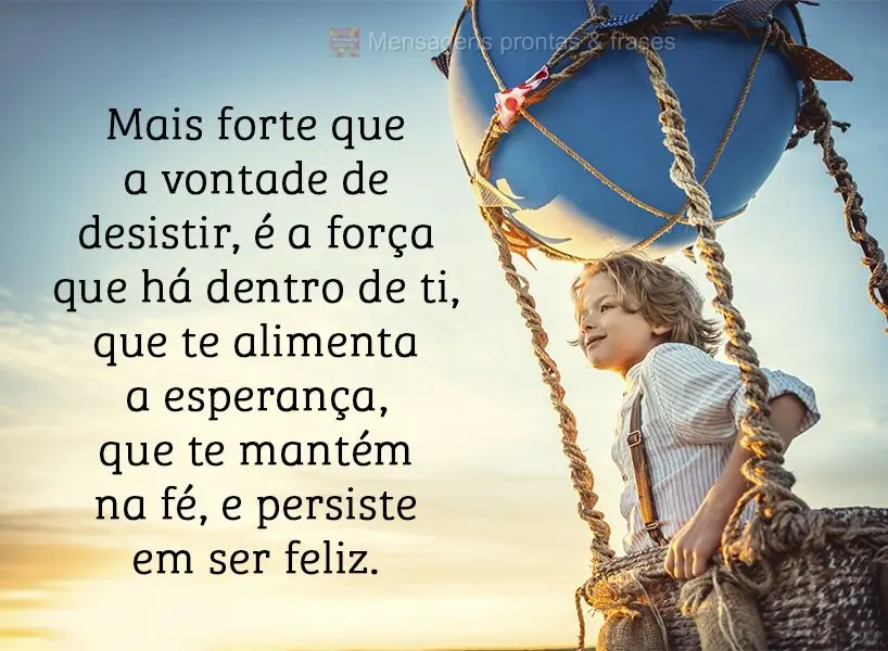 Mais forte que a vontade de desistir é a força que há dentro de ti, que te alimenta a esperança, que te mantém na fé e persiste em ser feliz.