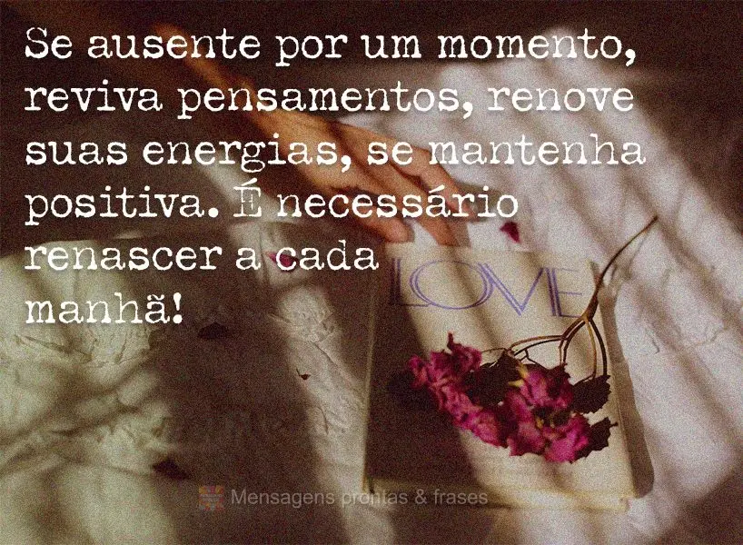 Se ausente por um momento, reviva pensamentos, renove suas energias, se mantenha positiva. É necessário renascer a cada manhã!