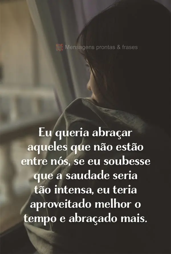 Eu queria abraçar aqueles que não estão entre nós, se eu soubesse que a saudade seria tão intensa, eu teria aproveitado melhor o tempo, e abraçado ...