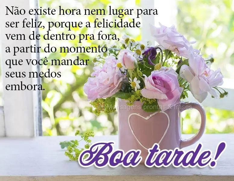 Não existe hora nem lugar para ser feliz, porque a felicidade vem de dentro pra fora, a partir do momento que você mandar seus medos embora. Boa tarde!...