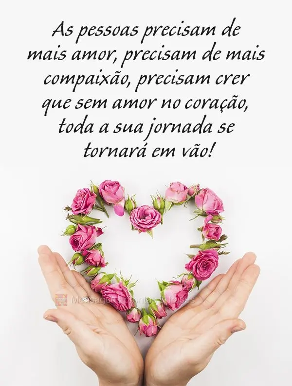 As pessoas precisam de mais amor, precisam de mais compaixão, precisam crer que sem amor no coração, toda a sua jornada se tornará em vão!