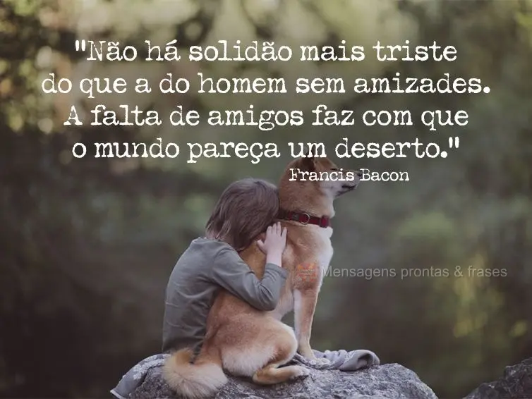 “Não há solidão mais triste do que a do homem sem amizades. A falta de amigos faz com que o mundo pareça um deserto.” Francis Bacon