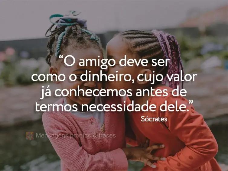 “O amigo deve ser como o dinheiro, cujo valor já conhecemos antes de termos necessidade dele.” Sócrates