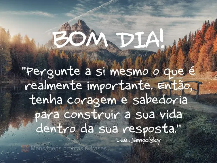 "Pergunte a si mesmo o que é realmente importante. Então, tenha coragem e sabedoria para construir a sua vida dentro da sua resposta." Bom dia! Lee Jam...