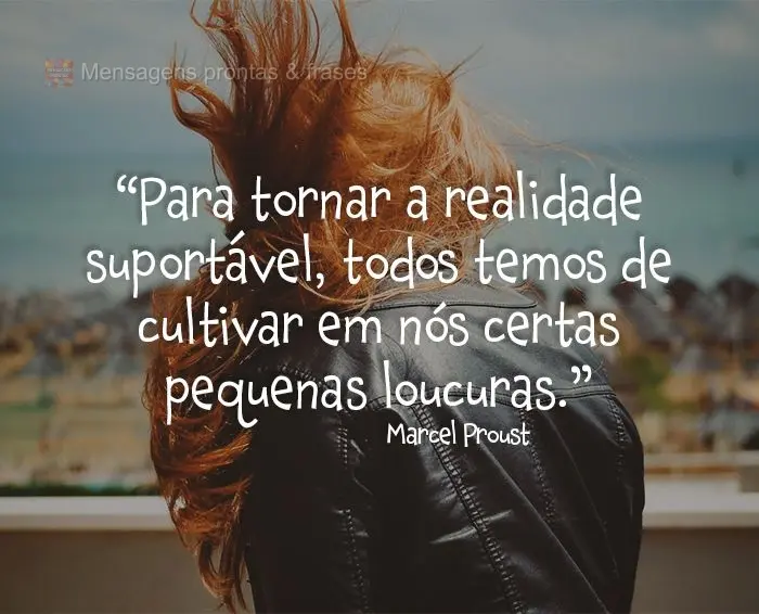 “Para tornar a realidade suportável, todos temos de cultivar em nós certas pequenas loucuras.”  Marcel Proust