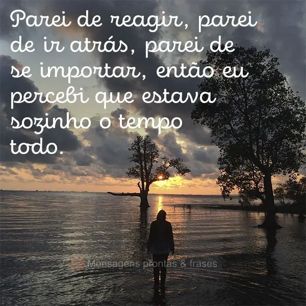 Parei de reagir, parei de ir atrás, parei de se importar, então eu percebi que estava sozinho o tempo todo.