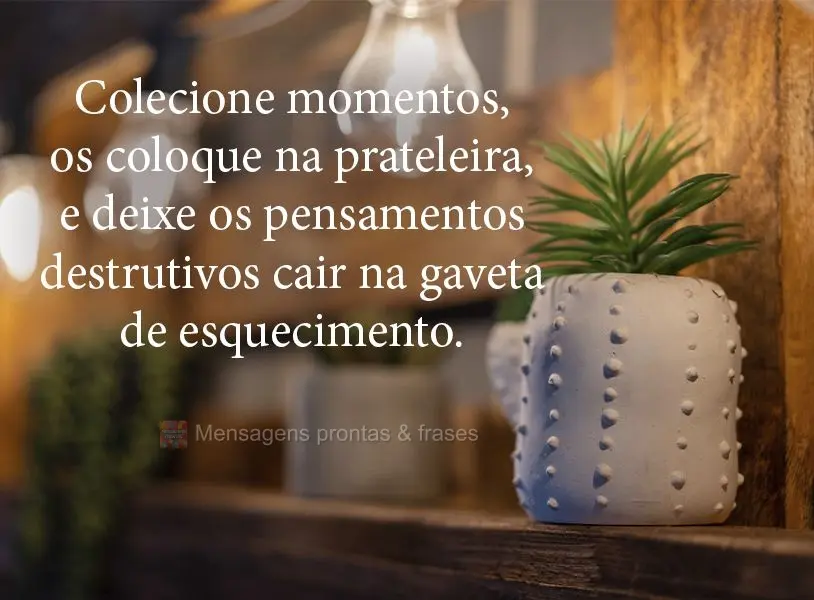 Colecione momentos, coloque-os na prateleira, e deixe os pensamentos destrutivos caírem na gaveta do esquecimento.