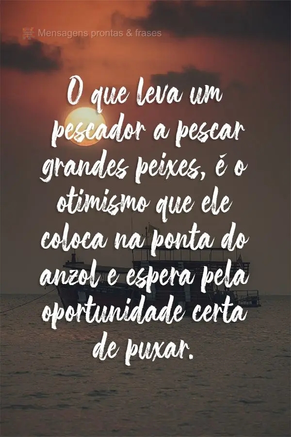 O que leva um pescador a pescar grandes peixes, é o otimismo que ele coloca na ponta do anzol e espera pela oportunidade certa de puxar.