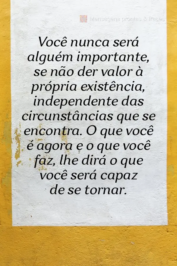 Você nunca será alguém importante se não der valor à própria existência, independente das circunstâncias que se encontra. O que você é agora e ...