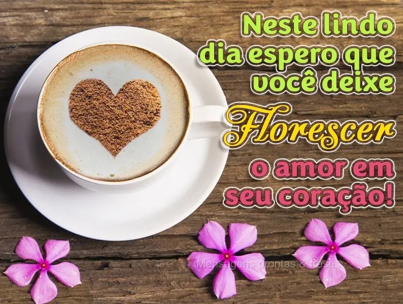 Neste lindo dia espero que você deixe florescer o amor em seu coração!