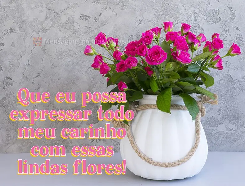 Que eu possa expressar todo meu carinho com essas lindas flores!