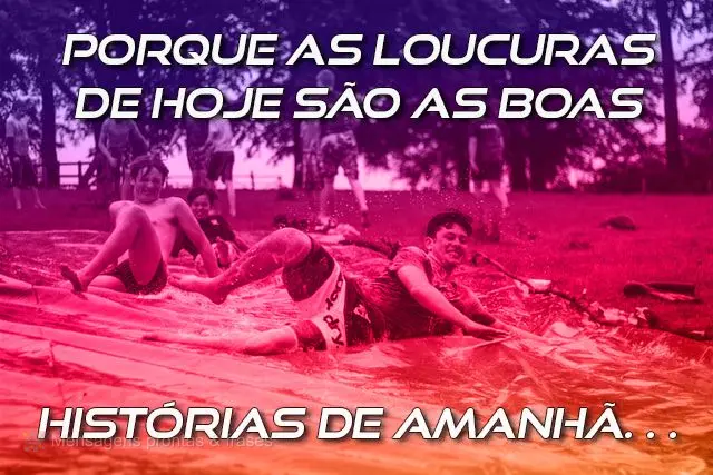 Porque as loucuras de hoje são as boas 
 histórias de amanhã…