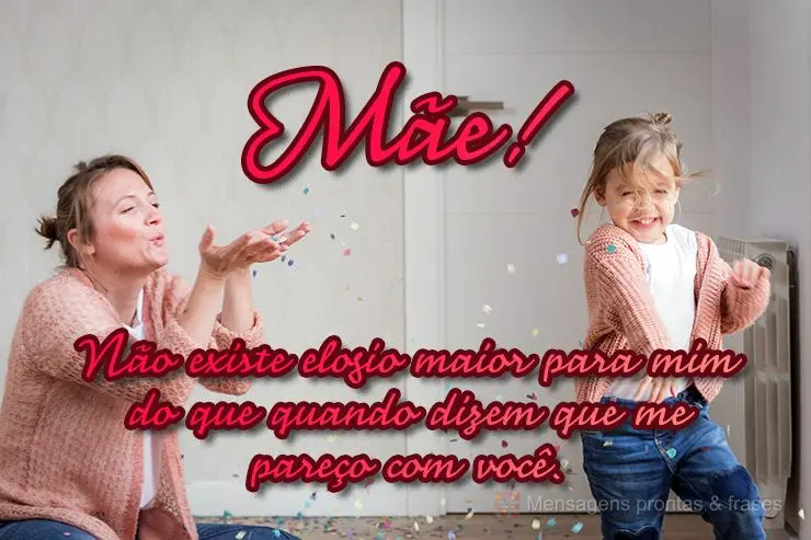 Não existe elogio maior para mim do que quando dizem que me pareço com você. 
 Mãe!