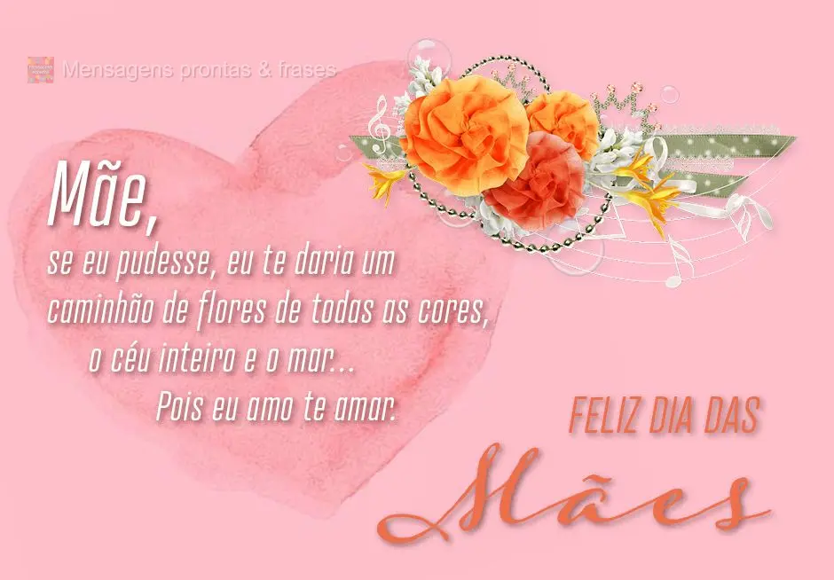 Mãe, se eu pudesse, eu te daria um caminhão de flores de todas as cores, o céu inteiro e o mar… Pois eu amo te amar.
 Feliz dia das Mães