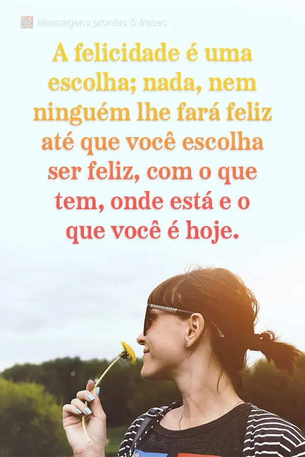 A felicidade é uma escolha; nada e nem ninguém lhe fará feliz até que você escolha ser feliz com o que tem, onde está e o que você é hoje.