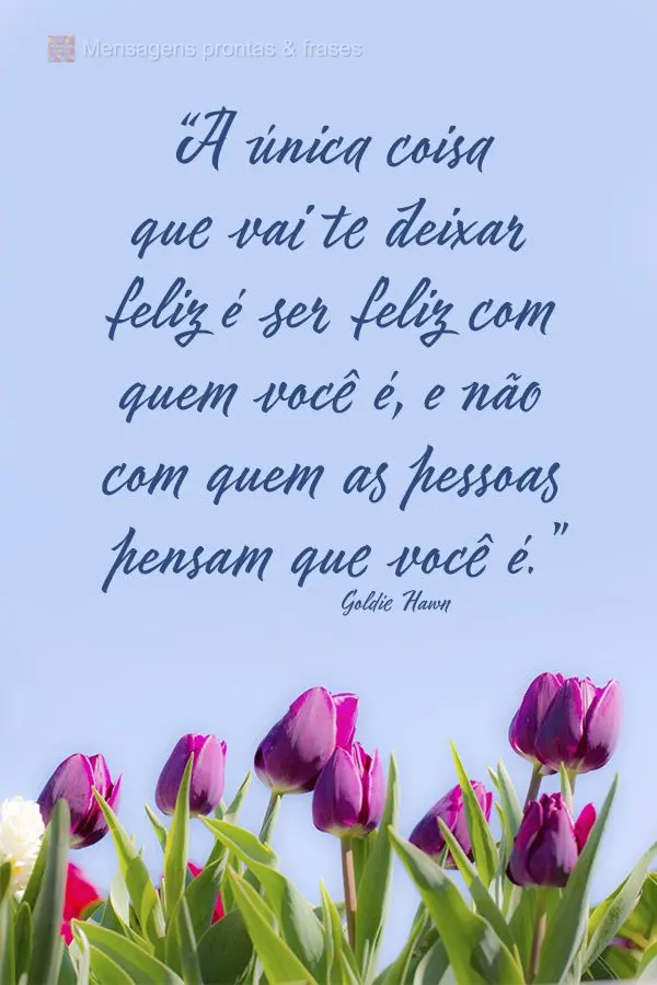 "A única coisa que vai te deixar feliz é ser feliz com quem você é, e não com quem as pessoas pensam que você é." Goldie Hawn