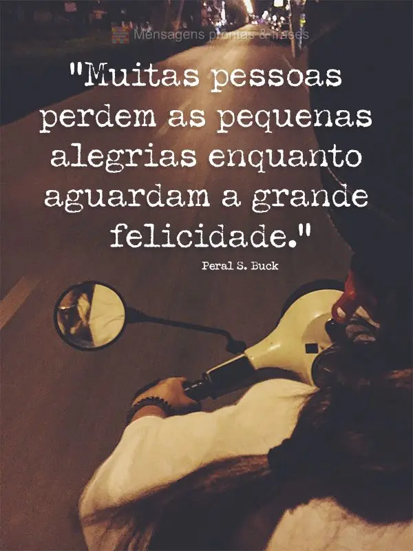 “Muitas pessoas perdem as pequenas alegrias enquanto aguardam a grande felicidade.” Peral S. Buck