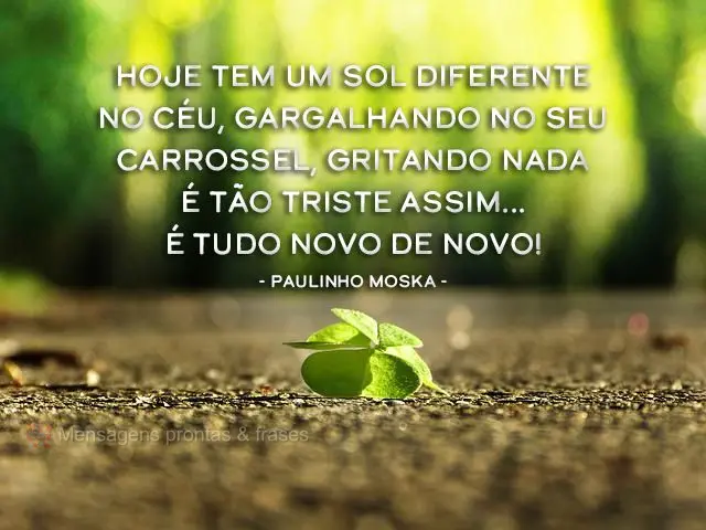 Hoje tem um sol diferente no céu, gargalhando no seu carrossel, gritando nada é tão triste assim... É tudo novo de novo! 
 Paulinho Moska