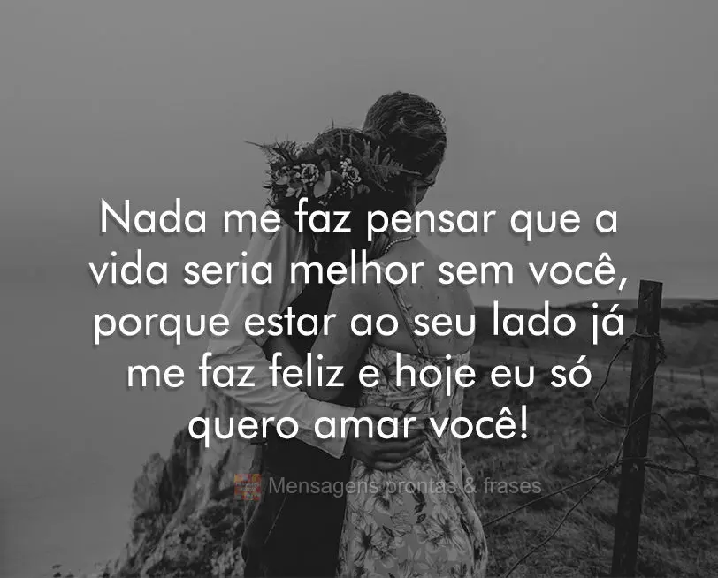 Nada me faz pensar que a vida seria melhor sem você, porque estar ao seu lado já me faz feliz e hoje eu só quero amar você!