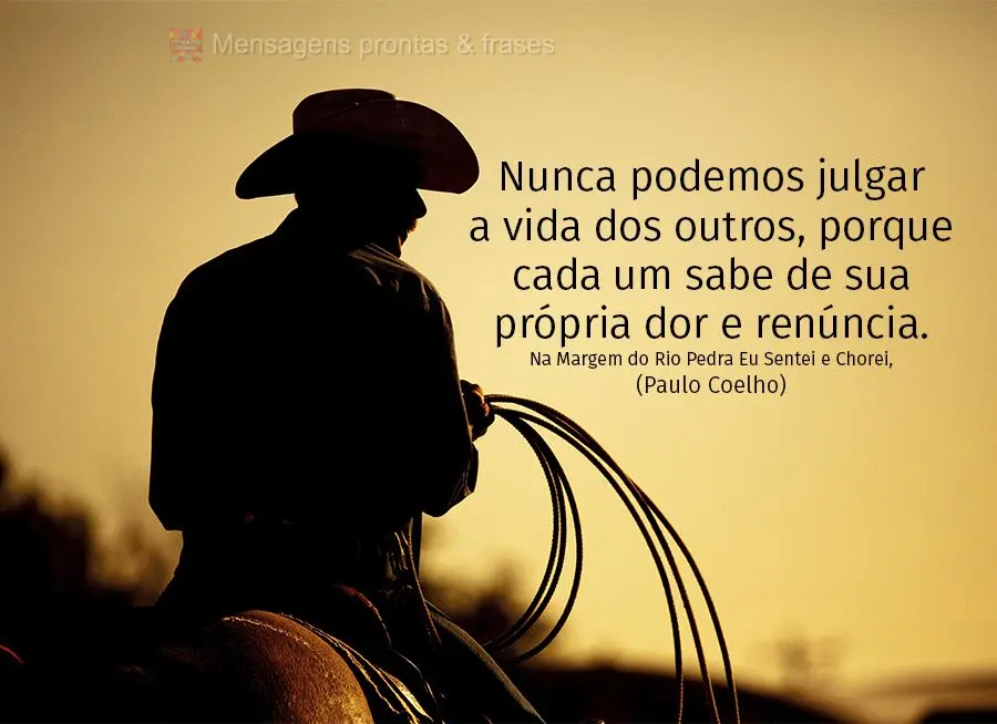 Nunca podemos julgar a vida dos outros, porque cada um sabe de sua própria dor e renúncia. (Na Margem do Rio Pedra Eu Sentei e Chorei)  Paulo Coelho