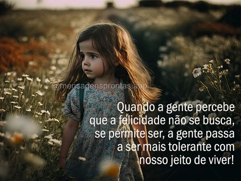 Quando a gente percebe que a felicidade não se busca, se permite ser, a gente passa a ser mais tolerante com nosso jeito de viver!