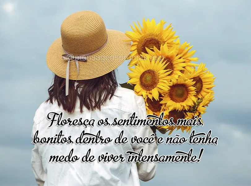 Floresça os sentimentos mais bonitos dentro de você e não tenha medo de viver intensamente!