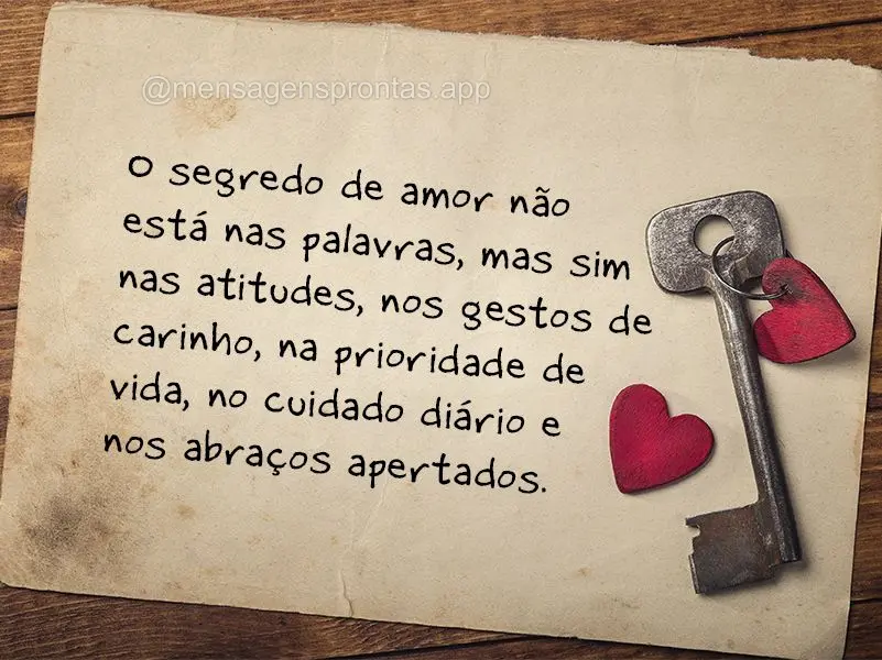 O segredo de amor não está nas palavras, mas sim nas atitudes, nos gestos de carinho, na prioridade de vida, no cuidado diário e nos abraços apertado...