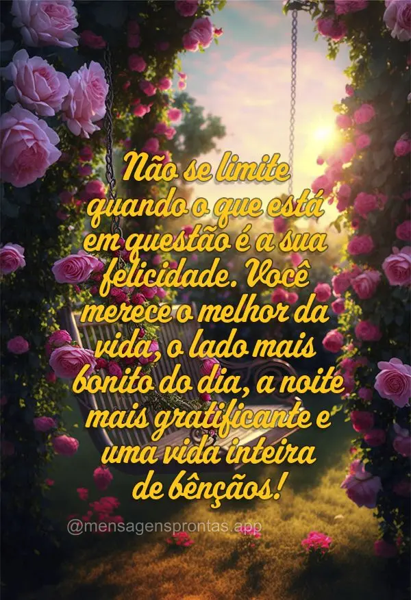 Não se limite quando o que está em questão é a sua felicidade. Você merece o melhor da vida, o lado mais bonito do dia, a noite mais gratificante e ...