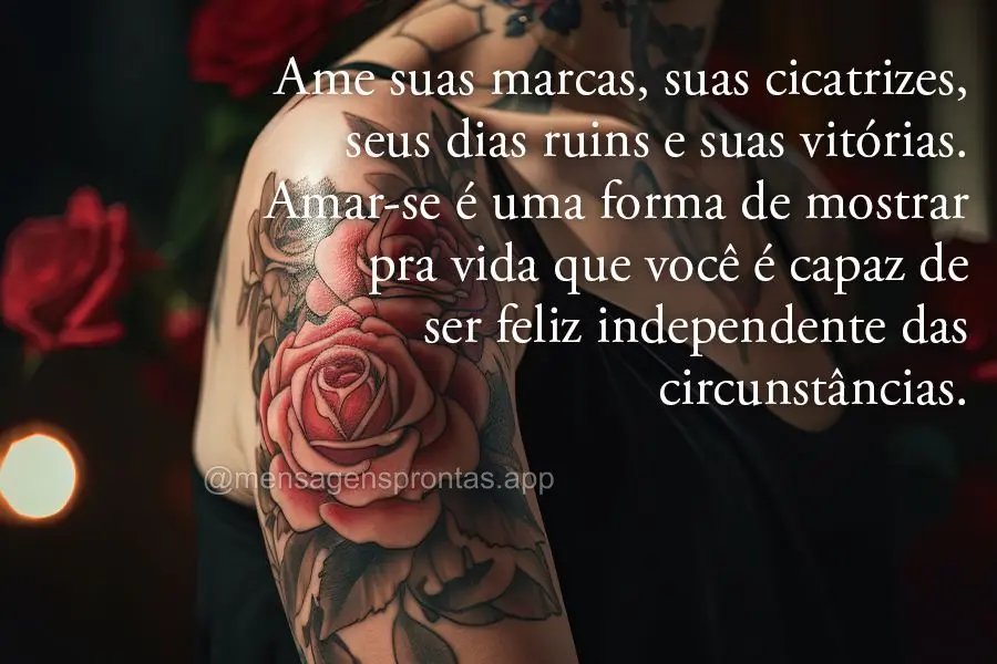 Ame suas marcas, suas cicatrizes, seus dias ruins e suas vitórias. Amar-se é uma forma de mostrar pra vida que você é capaz de ser feliz independente...