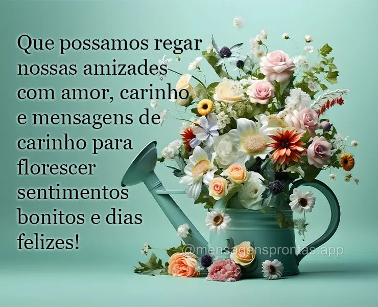 Que possamos regar nossas amizades com amor, carinho e mensagens de carinho para florescer sentimentos bonitos e dias felizes!