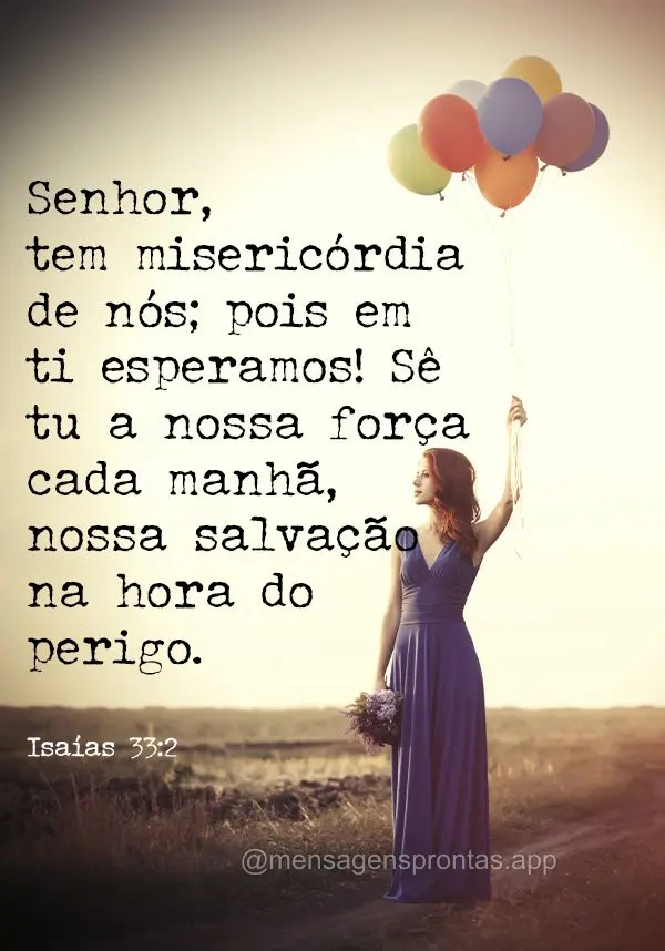 Senhor, tem misericórdia de nós; pois em ti esperamos! Sê tu a nossa força cada manhã, nossa salvação na hora do perigo. Isaías 33:2